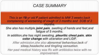 CASE SUMMARY
This is an 18-yr old F patient admitted to MW 3 weeks back
complaining of worsening of cough of 3 months and SOB of 2
months.
She also has multiple joint pain, swelling of hands and feet,and
fatigue of 5 months.
In addition,she has night sweating, pleuritic chest pain, skin
color change with ulceration and LGIF.
After admission,she also abnormal behaviour,lack of
sleep,headache and tingling sensation.
Her past medical history was Rx with antibiotics twice with no
improvement.
 