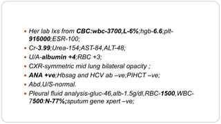  Her lab Ixs from CBC:wbc-3700,L-6%;hgb-6.6;plt-
916000;ESR-100;
 Cr-3.99;Urea-154;AST-84,ALT-48;
 U/A-albumin +4;RBC +3;
 CXR-symmetric mid lung bilateral opacity ;
 ANA +ve;Hbsag and HCV ab –ve;PIHCT –ve;
 Abd,U/S-normal.
 Pleural fluid analysis-gluc-46,alb-1.5g/dl,RBC-1500,WBC-
7500:N-77%;sputum gene xpert –ve;
 