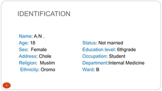 IDENTIFICATION
4
Name: A.N .
Age: 18
Sex: Female
Address: Chole
Religion: Muslim
Ethnicity: Oromo
Status: Not married
Education level: 6thgrade
Occupation: Student
Department:Internal Medicine
Ward: B
 