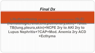 Final Dx
Life-threatening SYSTEMIC LUPUS ERYTHEMATOSUS (SLE)
(hematologic,renal,cns,pulmonary,skin)+?Diss.
TB(lung,pleura,skin)+NCPE 2ry to AKI 2ry to
Lupus Nephritis+?CAP+Mod. Anemia 2ry ACD
+Ecthyma
 