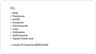Rx
 INO2
 Prednisone
 AntiTB
 Pyridoxine
 Cotrimoxazole
 Lasix
 Ceftriaxone
 Azithromycine
 Topical Fusidic acid
 Current Pt Outcome:IMPROVING
 