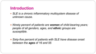 Introduction
 SLE is a chronic inflammatory multisystem disease of
unknown cause.
 Ninety percent of patients are women of child-bearing years;
people of all genders, ages, and ethnic groups are
susceptible.
 Sixty-five percent of patients with SLE have disease onset
between the ages of 16 and 55
 