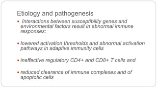 Etiology and pathogenesis
 Interactions between susceptibility genes and
environmental factors result in abnormal immune
responses:
 lowered activation thresholds and abnormal activation
pathways in adaptive immunity cells
 ineffective regulatory CD4+ and CD8+ T cells and
 reduced clearance of immune complexes and of
apoptotic cells
 