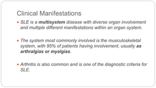 Clinical Manifestations
 SLE is a multisystem disease with diverse organ involvement
and multiple different manifestations within an organ system.
 The system most commonly involved is the musculoskeletal
system, with 95% of patients having involvement, usually as
arthralgias or myalgias.
 Arthritis is also common and is one of the diagnostic criteria for
SLE.
 