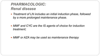 PHARMACOLOGIC:
Renal disease
 Treatment of LN includes an initial induction phase, followed
by a more prolonged maintenance phase.
 MMF and CYC are the IS agents of choice for induction
treatment;
 MMF or AZA may be used as maintenance therapy
 