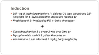 Induction
 0.5 –1g of methylprednisolone IV daily for 3d then prednisone 0.5–
1mg/kg/d for 4–6wks thereafter, doses are tapered or
 Prednisone 0.5–1mg/kg/day PO 4–6wks then taper
+
 Cyclophosphamide 3 g every 2 wks over 3mo or
 Mycophenolate mofetil 3 g/d for 6 months or
 Azathioprine (Less effective) 2 mg/kg body weight/day
 