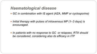 Haematological disease
 GC in combination with IS agent (AZA, MMF or cyclosporine)
 Initial therapy with pulses of intravenous MP (1–3 days) is
encouraged.
 In patients with no response to GC or relapses, RTX should
be considered, considering also its efficacy in ITP
 