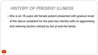 HISTORY OF PRESENT ILLNESS
6
 She is an 18 years old female patient presented with gradual onset
of the above complaint for the past two months with no aggravating
and relieving factors noticed by the pt and the family.
 