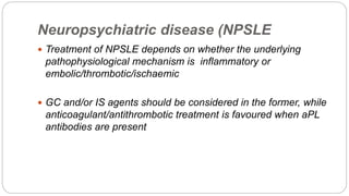 Neuropsychiatric disease (NPSLE
 Treatment of NPSLE depends on whether the underlying
pathophysiological mechanism is inflammatory or
embolic/thrombotic/ischaemic
 GC and/or IS agents should be considered in the former, while
anticoagulant/antithrombotic treatment is favoured when aPL
antibodies are present
 