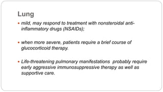 Lung
 mild, may respond to treatment with nonsteroidal anti-
inflammatory drugs (NSAIDs);
 when more severe, patients require a brief course of
glucocorticoid therapy.
 Life-threatening pulmonary manifestations probably require
early aggressive immunosuppressive therapy as well as
supportive care.
 