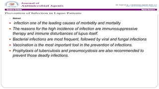  Abstract
 infection one of the leading causes of morbidity and mortality
 The reasons for the high incidence of infection are immunosuppressive
therapy and immune disturbances of lupus itself.
 Bacterial infections are most frequent, followed by viral and fungal infections
 Vaccination is the most important tool in the prevention of infections.
 Prophylaxis of tuberculosis and pneumocystosis are also recommended to
prevent those deadly infections.
 