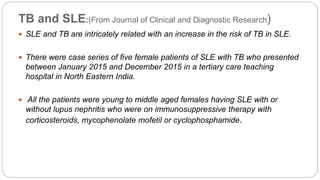 TB and SLE:(From Journal of Clinical and Diagnostic Research)
 SLE and TB are intricately related with an increase in the risk of TB in SLE.
 There were case series of five female patients of SLE with TB who presented
between January 2015 and December 2015 in a tertiary care teaching
hospital in North Eastern India.
 All the patients were young to middle aged females having SLE with or
without lupus nephritis who were on immunosuppressive therapy with
corticosteroids, mycophenolate mofetil or cyclophosphamide.
 