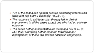  Two of the cases had sputum positive pulmonary tuberculosis
while rest had Extra-Pulmonary TB (EPTB).
 The response to anti-tubercular therapy led to clinical
improvement in all the cases except one who had an adverse
outcome.
 The series further substantiates the increased risk of TB in
SLE thus, prompting further research towards better
management of these two disease entities in conjunction.
 