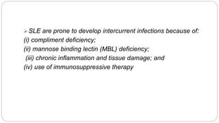 SLE are prone to develop intercurrent infections because of:
(i) compliment deficiency;
(ii) mannose binding lectin (MBL) deficiency;
(iii) chronic inflammation and tissue damage; and
(iv) use of immunosuppressive therapy
 