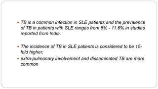  TB is a common infection in SLE patients and the prevalence
of TB in patients with SLE ranges from 5% - 11.6% in studies
reported from India.
 The incidence of TB in SLE patients is considered to be 15-
fold higher;
 extra-pulmonary involvement and disseminated TB are more
common
 