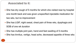 Associated to it:
7
 She has dry cough of 5 months for which she visited near by hospital
one month back and was given unspecified injectable medication for
two wks, but no improvement
 She has LGIF, night sweat, chest pain of three wks, dysphagia and
SOB of one wk duration
 She has multiple joint pain, hand and feet swelling of 5 months
 She has tinnitus, vertigo, head ache, decreased appetite of three wks
 
