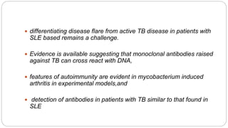  differentiating disease flare from active TB disease in patients with
SLE based remains a challenge.
 Evidence is available suggesting that monoclonal antibodies raised
against TB can cross react with DNA,
 features of autoimmunity are evident in mycobacterium induced
arthritis in experimental models,and
 detection of antibodies in patients with TB similar to that found in
SLE
 