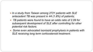  In a study from Taiwan among 2721 patients with SLE
antecedent TB was present in 44 (1.8%) of patients;
 TB patients were found to have an odds ratio of 2.09 for
subsequent development of SLE after controlling for other
potential risk factors.
 Some even advocated isoniazid prophylaxis in patients with
SLE receiving long term corticosteroid treatment.
 