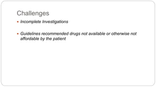 Challenges
 Incomplete Investigations
 Guidelines recommended drugs not available or otherwise not
affordable by the patient
 