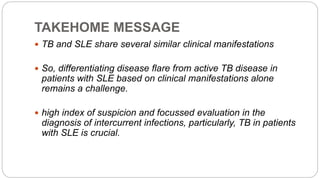 TAKEHOME MESSAGE
 TB and SLE share several similar clinical manifestations
 So, differentiating disease flare from active TB disease in
patients with SLE based on clinical manifestations alone
remains a challenge.
 high index of suspicion and focussed evaluation in the
diagnosis of intercurrent infections, particularly, TB in patients
with SLE is crucial.
 