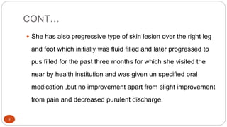 CONT…
8
 She has also progressive type of skin lesion over the right leg
and foot which initially was fluid filled and later progressed to
pus filled for the past three months for which she visited the
near by health institution and was given un specified oral
medication ,but no improvement apart from slight improvement
from pain and decreased purulent discharge.
 
