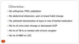 Otherwise:
9
 No orthopnea, PND, palpitation
 No abdominal distension, pain or bowel habit change
 No yellowish discoloration of eyes or use of herbal medication
 No hx of urine color change or decreased UOP
 No hx of TB tx or contact with chronic cougher
 No hx of ABM or LOC
 