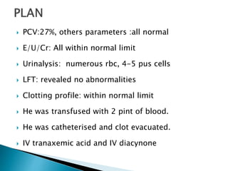  PCV:27%, others parameters :all normal
 E/U/Cr: All within normal limit
 Urinalysis: numerous rbc, 4-5 pus cells
 LFT: revealed no abnormalities
 Clotting profile: within normal limit
 He was transfused with 2 pint of blood.
 He was catheterised and clot evacuated.
 IV tranaxemic acid and IV diacynone
 