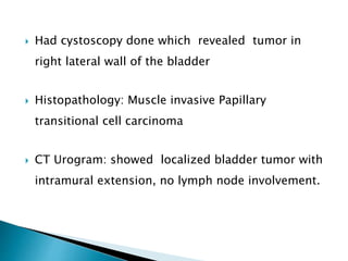  Had cystoscopy done which revealed tumor in
right lateral wall of the bladder
 Histopathology: Muscle invasive Papillary
transitional cell carcinoma
 CT Urogram: showed localized bladder tumor with
intramural extension, no lymph node involvement.
 