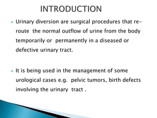  Urinary diversion are surgical procedures that re-
route the normal outflow of urine from the body
temporarily or permanently in a diseased or
defective urinary tract.
 It is being used in the management of some
urological cases e.g. pelvic tumors, birth defects
involving the urinary tract .
 