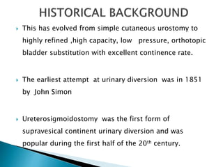  This has evolved from simple cutaneous urostomy to
highly refined ,high capacity, low pressure, orthotopic
bladder substitution with excellent continence rate.
 The earliest attempt at urinary diversion was in 1851
by John Simon
 Ureterosigmoidostomy was the first form of
supravesical continent urinary diversion and was
popular during the first half of the 20th century.
 