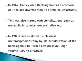  In 1967 :Hanley used Rectosigmoid as a reservoir
of urine and diverted stool to a terminal colostomy.
 This was also marred with complications such as
metabolic imbalance, ureteral reflux etc.
 In 1988,Fisch modified the classical
ureterosigmoidostomy by de-tubularization of the
Rectosigmoid to form a Low pressure, high
volume : MAINZ II POUCH.
 