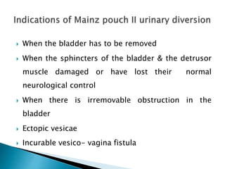  When the bladder has to be removed
 When the sphincters of the bladder & the detrusor
muscle damaged or have lost their normal
neurological control
 When there is irremovable obstruction in the
bladder
 Ectopic vesicae
 Incurable vesico- vagina fistula
 