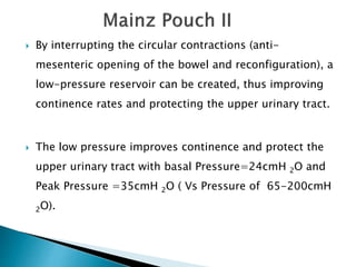  By interrupting the circular contractions (anti-
mesenteric opening of the bowel and reconfiguration), a
low-pressure reservoir can be created, thus improving
continence rates and protecting the upper urinary tract.
 The low pressure improves continence and protect the
upper urinary tract with basal Pressure=24cmH 2O and
Peak Pressure =35cmH 2O ( Vs Pressure of 65-200cmH
2O).
 