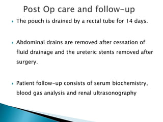  The pouch is drained by a rectal tube for 14 days.
 Abdominal drains are removed after cessation of
fluid drainage and the ureteric stents removed after
surgery.
 Patient follow-up consists of serum biochemistry,
blood gas analysis and renal ultrasonography
 