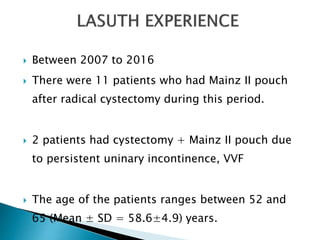  Between 2007 to 2016
 There were 11 patients who had Mainz II pouch
after radical cystectomy during this period.
 2 patients had cystectomy + Mainz II pouch due
to persistent uninary incontinence, VVF
 The age of the patients ranges between 52 and
65 (Mean ± SD = 58.6±4.9) years.
 