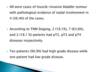  All were cases of muscle-invasive bladder tumour
with pathological evidence of nodal involvement in
4 (36.4%) of the cases.
 According to TNM Staging, 2 (18.1%), 7 (63.6%),
and 2 (18.1 %) patients had pT2, pT3 and pT4
diseases respectively.
 Ten patients (90.9%) had high grade disease while
one patient had low grade disease.
 