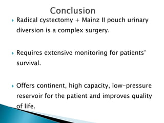  Radical cystectomy + Mainz II pouch urinary
diversion is a complex surgery.
 Requires extensive monitoring for patients’
survival.
 Offers continent, high capacity, low-pressure
reservoir for the patient and improves quality
of life.
 