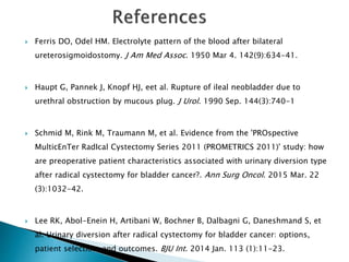  Ferris DO, Odel HM. Electrolyte pattern of the blood after bilateral
ureterosigmoidostomy. J Am Med Assoc. 1950 Mar 4. 142(9):634-41.
 Haupt G, Pannek J, Knopf HJ, eet al. Rupture of ileal neobladder due to
urethral obstruction by mucous plug. J Urol. 1990 Sep. 144(3):740-1
 Schmid M, Rink M, Traumann M, et al. Evidence from the 'PROspective
MulticEnTer RadIcal Cystectomy Series 2011 (PROMETRICS 2011)' study: how
are preoperative patient characteristics associated with urinary diversion type
after radical cystectomy for bladder cancer?. Ann Surg Oncol. 2015 Mar. 22
(3):1032-42.
 Lee RK, Abol-Enein H, Artibani W, Bochner B, Dalbagni G, Daneshmand S, et
al. Urinary diversion after radical cystectomy for bladder cancer: options,
patient selection, and outcomes. BJU Int. 2014 Jan. 113 (1):11-23.
 
