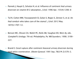  Pannek J, Haupt G, Schulze H, et al. Influence of continent ileal urinary
diversion on vitamin B12 absorption. J Urol. 1996 Apr. 155(4):1206-8
 Tal R, Cohen MM, Yossepowitch O, Golan S, Regev S, Zertzer S, et al. An
ileal conduit-who takes care of the stoma?. J Urol. 2012 May.
187(5):1707-12.
 Benson MC, Olsson CA. Walsh PC, Retik AB, Vaughan ED, Wein AJ, eds.
Campbell's Urology. 7th ed. Philadelphia, Pa: WB Saunders; 1998. 3190-
227.
 Brand E. Cecal rupture after continent ileocecal urinary diversion during
total pelvic exenteration. Obstet Gynecol. 1991 Sep. 78(3 Pt 2):570-2.
 