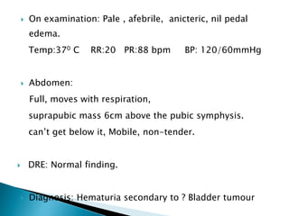  On examination: Pale , afebrile, anicteric, nil pedal
edema.
Temp:370 C RR:20 PR:88 bpm BP: 120/60mmHg
 Abdomen:
Full, moves with respiration,
suprapubic mass 6cm above the pubic symphysis.
can’t get below it, Mobile, non-tender.
 DRE: Normal finding.
 Diagnosis: Hematuria secondary to ? Bladder tumour
 