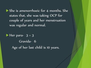  She is amenorrhoeic for 4 months. She
states that, she was taking OCP for
couple of years and her menstruation
was regular and normal.
 Her para- 3 + 3
Gravida- 6
Age of her last child is 10 years.
 
