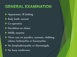  Appearance: ill looking
 Body built: normal
 Co-operative
 Decubitus on choice
 Mildly anaemic
 There was no jaundice, cyanosis, clubbing,
edema, koilonychia or leuconychia.
 No lymphadenopathy or thyromegaly
 No bony tenderness
 