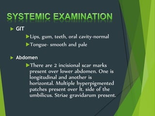 GIT
Lips, gum, teeth, oral cavity-normal
Tongue- smooth and pale
 Abdomen
There are 2 incisional scar marks
present over lower abdomen. One is
longitudinal and another is
horizontal. Multiple hyperpigmented
patches present over lt. side of the
umbilicus. Striae gravidarum present.
 