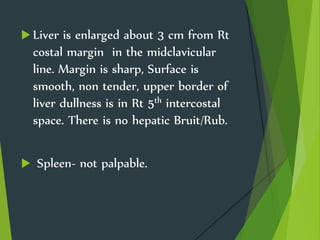  Liver is enlarged about 3 cm from Rt
costal margin in the midclavicular
line. Margin is sharp, Surface is
smooth, non tender, upper border of
liver dullness is in Rt 5th intercostal
space. There is no hepatic Bruit/Rub.
 Spleen- not palpable.
 