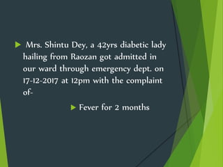  Mrs. Shintu Dey, a 42yrs diabetic lady
hailing from Raozan got admitted in
our ward through emergency dept. on
17-12-2017 at 12pm with the complaint
of-
 Fever for 2 months
 