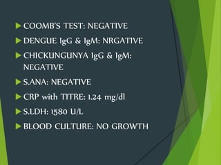  COOMB’S TEST: NEGATIVE
 DENGUE IgG & IgM: NRGATIVE
 CHICKUNGUNYA IgG & IgM:
NEGATIVE
 S.ANA: NEGATIVE
 CRP with TITRE: 1.24 mg/dl
 S.LDH: 1580 U/L
 BLOOD CULTURE: NO GROWTH
 