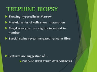  Showing hypercellular Marrow
 Myeloid series of cells show maturation
 Megakaryocytes are slightly increased in
number
 Special stains reveal increased reticulin fibre
 Features are suggestive of -
CHRONIC IDIOPATHIC MYELOFIBROSIS
 