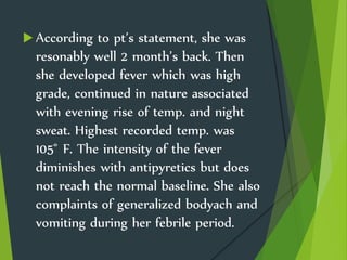  According to pt’s statement, she was
resonably well 2 month’s back. Then
she developed fever which was high
grade, continued in nature associated
with evening rise of temp. and night
sweat. Highest recorded temp. was
105 ̊ F. The intensity of the fever
diminishes with antipyretics but does
not reach the normal baseline. She also
complaints of generalized bodyach and
vomiting during her febrile period.
 