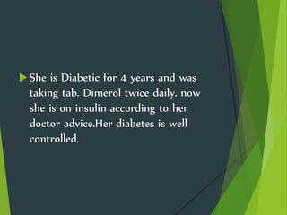  She is Diabetic for 4 years and was
taking tab. Dimerol twice daily. now
she is on insulin according to her
doctor advice.Her diabetes is well
controlled.
 