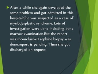  After a while she again developed the
same problem and got admitted in this
hospital.She was suspected as a case of
myelodysplastic syndrome. Lots of
investigation were done including bone
marrow examination.But the report
was inconclusive.Trephine biopsy was
done.report is pending. Then she got
discharged on request.
 